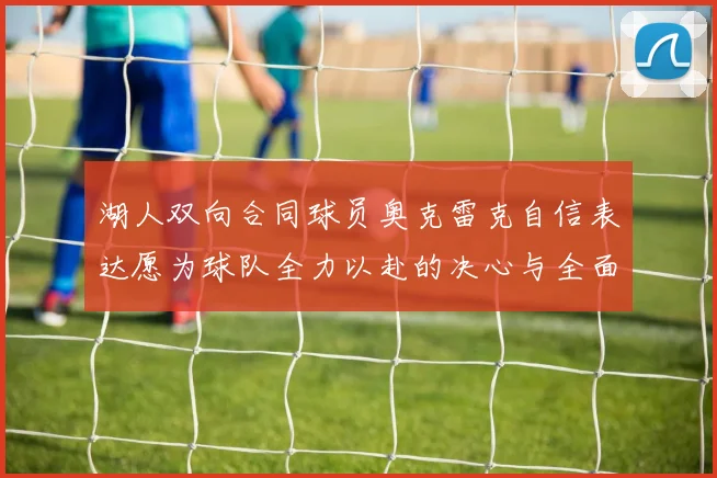 湖人双向合同球员奥克雷克自信表达愿为球队全力以赴的决心与全面能力