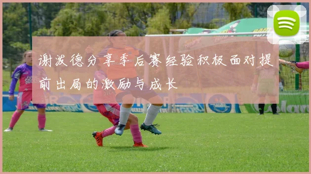 谢泼德分享季后赛经验积极面对提前出局的激励与成长