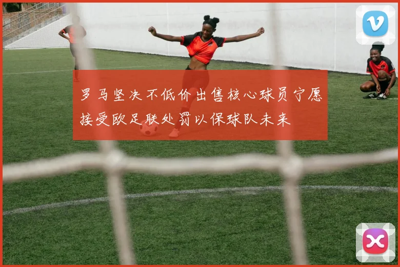 罗马坚决不低价出售核心球员宁愿接受欧足联处罚以保球队未来