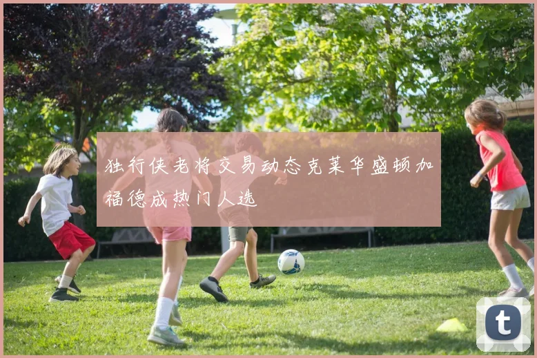 独行侠老将交易动态克莱华盛顿加福德成热门人选