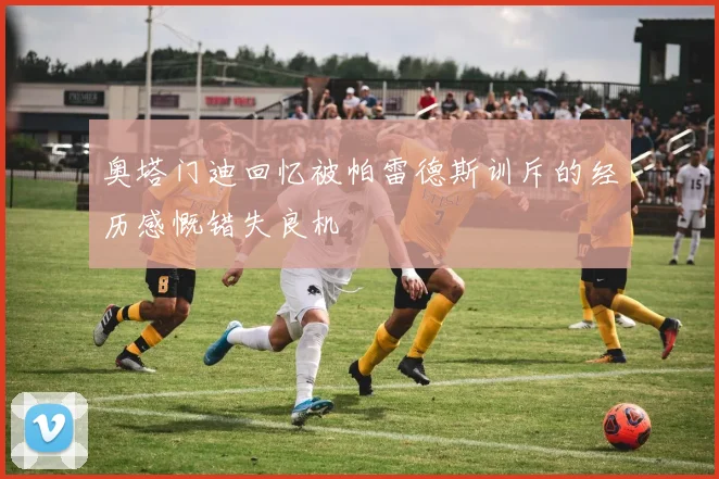 奥塔门迪回忆被帕雷德斯训斥的经历感慨错失良机