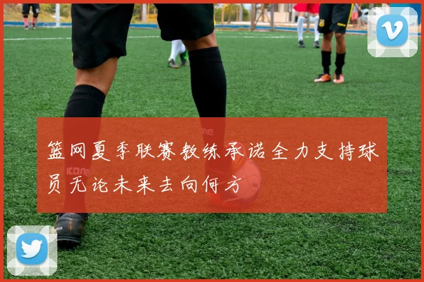 篮网夏季联赛教练承诺全力支持球员无论未来去向何方