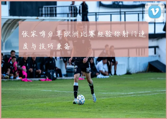 张家鸣分享欧洲比赛经验称射门速度与技巧兼备