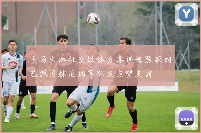 卡马文加社交媒体分享训练照获姆巴佩贝林厄姆等队友点赞支持