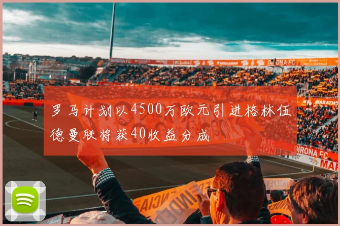 罗马计划以4500万欧元引进格林伍德曼联将获40收益分成