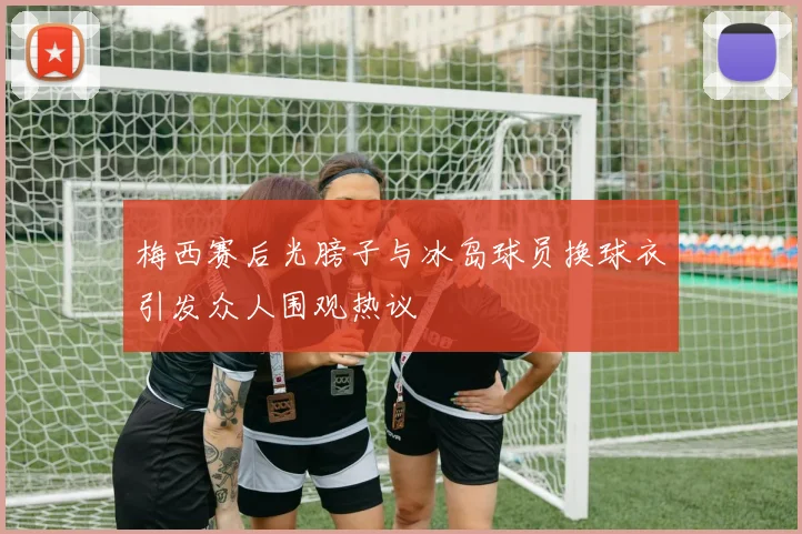 梅西赛后光膀子与冰岛球员换球衣引发众人围观热议